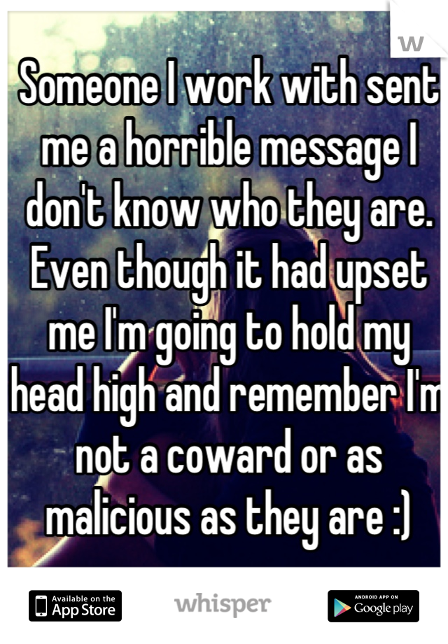 Someone I work with sent me a horrible message I don't know who they are.
Even though it had upset me I'm going to hold my head high and remember I'm not a coward or as malicious as they are :)