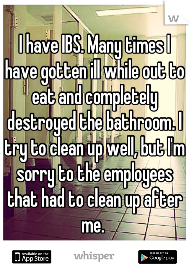 I have IBS. Many times I have gotten ill while out to eat and completely destroyed the bathroom. I try to clean up well, but I'm sorry to the employees that had to clean up after me. 