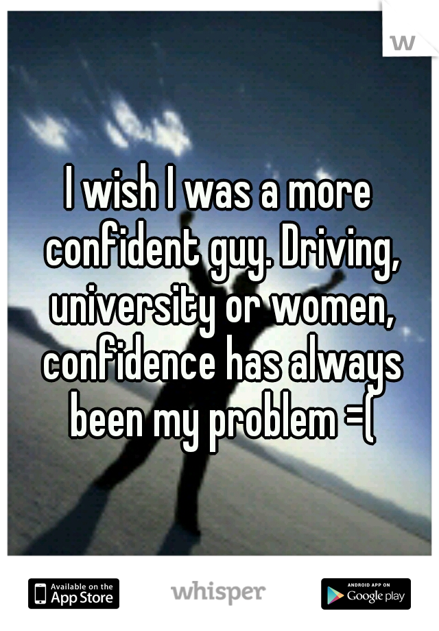 I wish I was a more confident guy. Driving, university or women, confidence has always been my problem =(