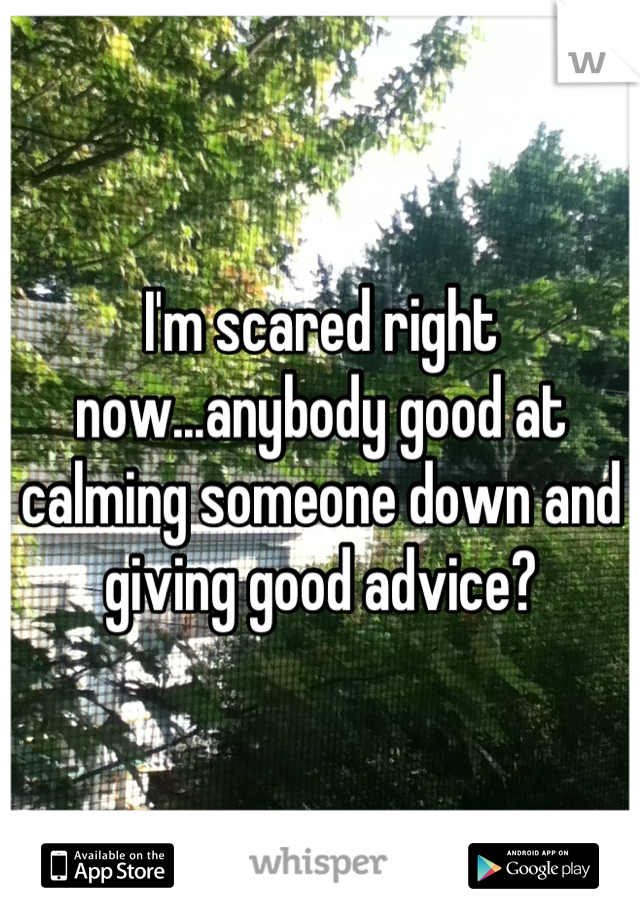 I'm scared right now...anybody good at calming someone down and giving good advice?