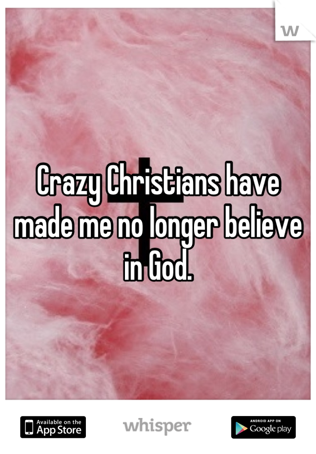 Crazy Christians have made me no longer believe in God.