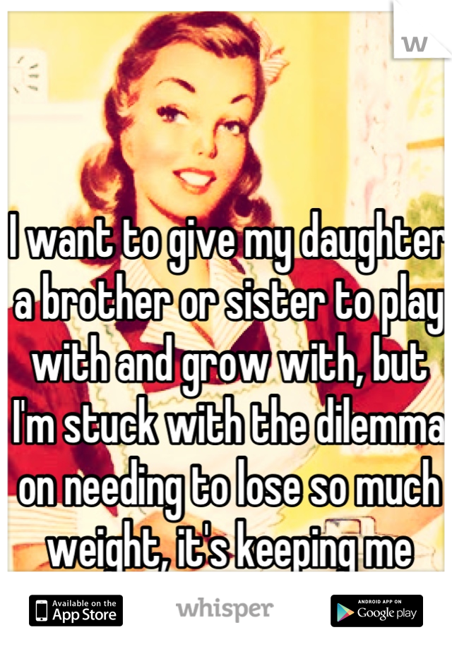 I want to give my daughter a brother or sister to play with and grow with, but I'm stuck with the dilemma on needing to lose so much weight, it's keeping me from it. I feel so selfish.