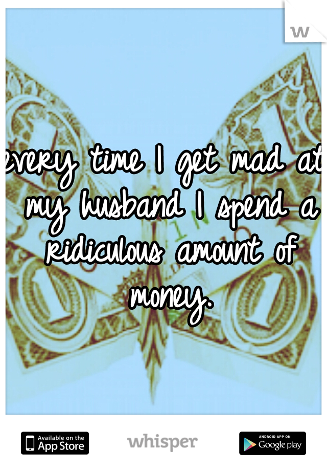 every time I get mad at my husband I spend a ridiculous amount of money.