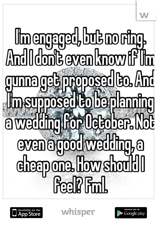 I'm engaged, but no ring. And I don't even know if I'm gunna get proposed to. And I'm supposed to be planning a wedding for October. Not even a good wedding, a cheap one. How should I feel? Fml.