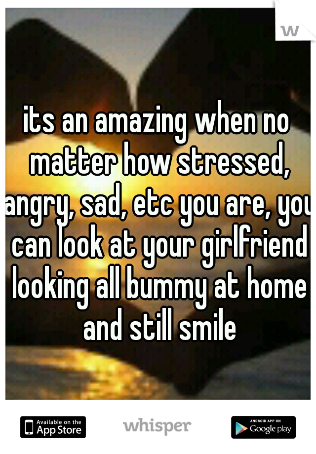 its an amazing when no matter how stressed, angry, sad, etc you are, you can look at your girlfriend looking all bummy at home and still smile