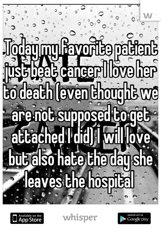 Today my favorite patient just beat cancer I love her to death (even thought we are not supposed to get attached I did) I will love but also hate the day she leaves the hospital 