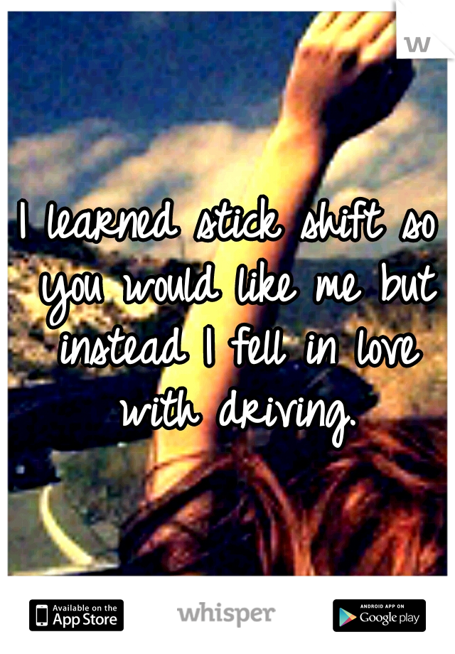 I learned stick shift so you would like me but instead I fell in love with driving.