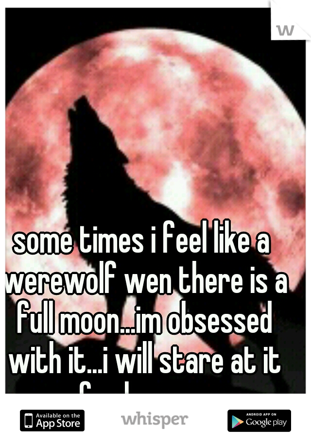 some times i feel like a werewolf wen there is a full moon...im obsessed with it...i will stare at it for hours....