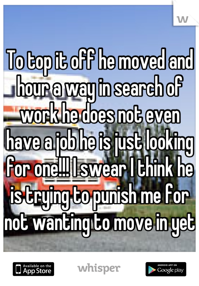 To top it off he moved and hour a way in search of work he does not even have a job he is just looking for one!!! I swear I think he is trying to punish me for not wanting to move in yet 