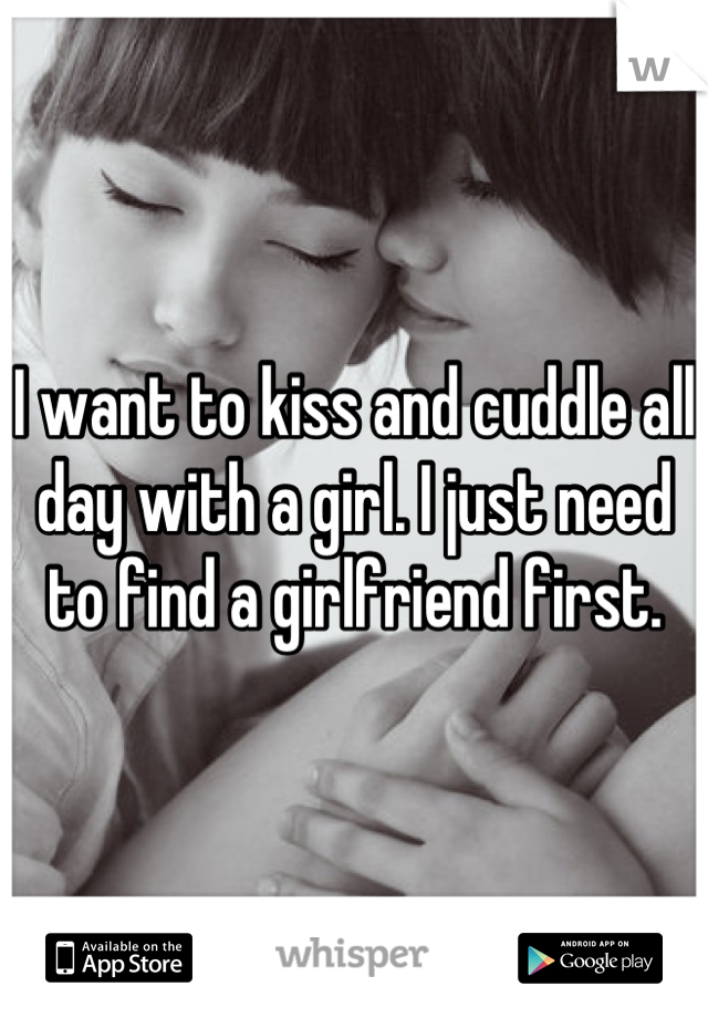 I want to kiss and cuddle all day with a girl. I just need to find a girlfriend first.