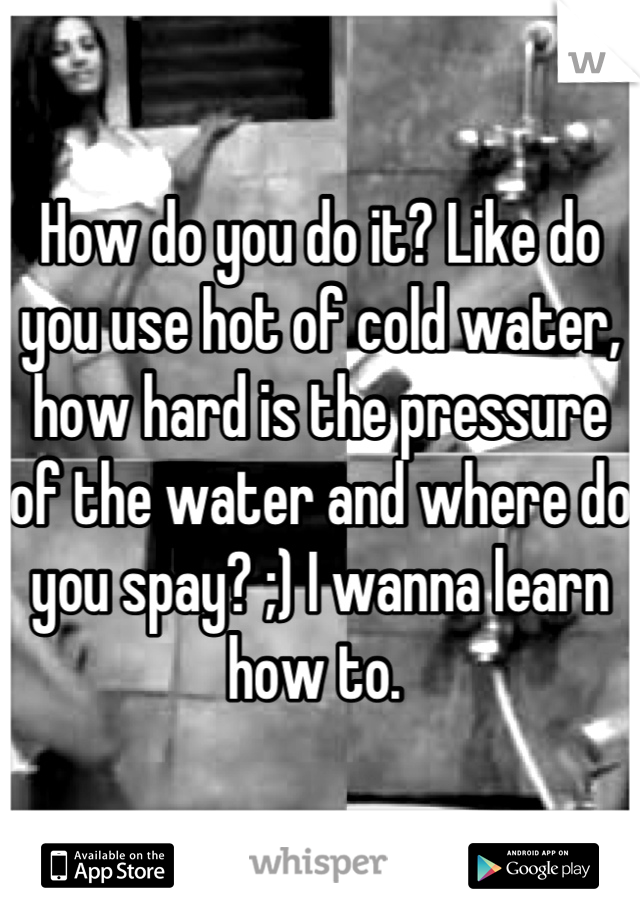 How do you do it? Like do you use hot of cold water, how hard is the pressure of the water and where do you spay? ;) I wanna learn how to. 