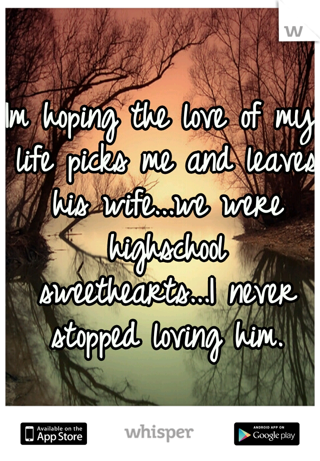 Im hoping the love of my life picks me and leaves his wife...we were highschool sweethearts...I never stopped loving him.