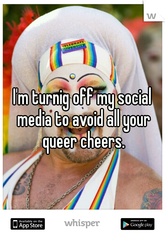 I'm turnig off my social media to avoid all your queer cheers.