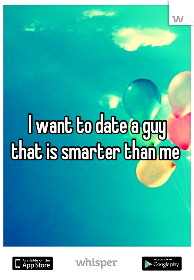 I want to date a guy 
that is smarter than me 