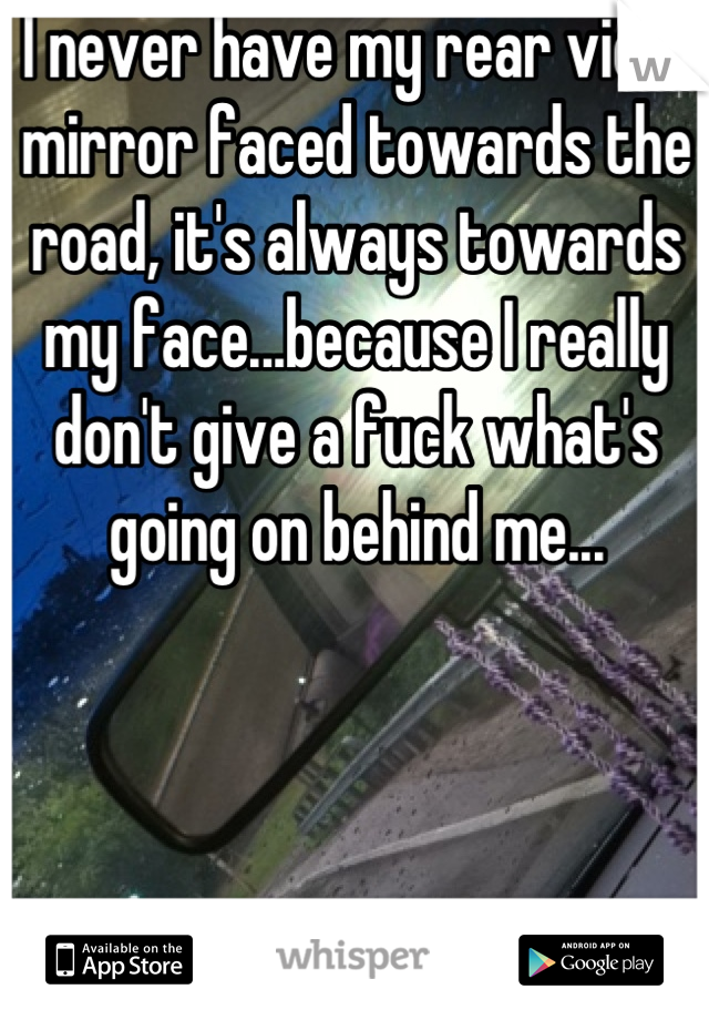 I never have my rear view mirror faced towards the road, it's always towards my face...because I really don't give a fuck what's going on behind me...