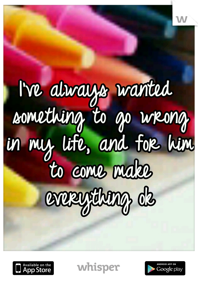 I've always wanted something to go wrong in my life, and for him to come make everything ok