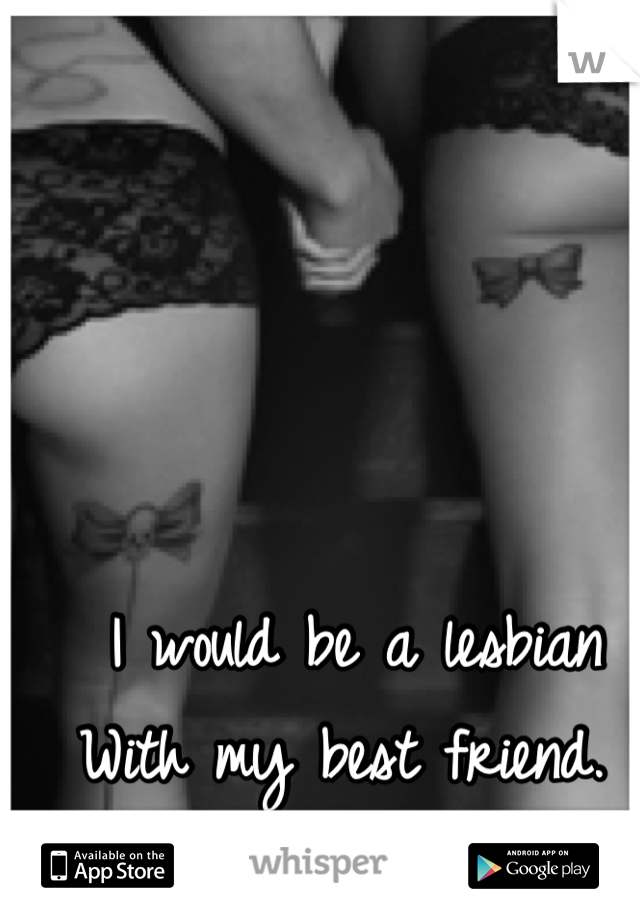 I would be a lesbian
With my best friend. 