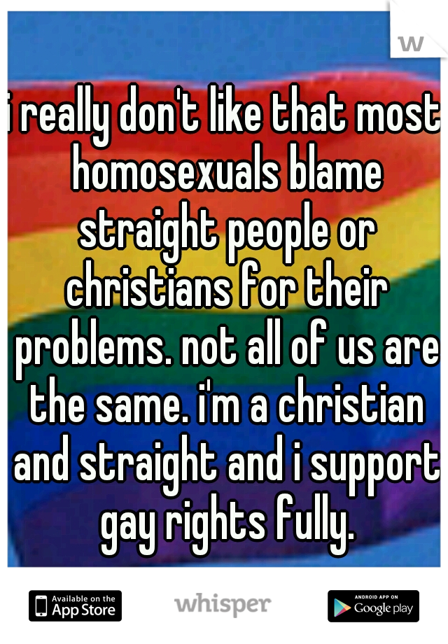 i really don't like that most homosexuals blame straight people or christians for their problems. not all of us are the same. i'm a christian and straight and i support gay rights fully.