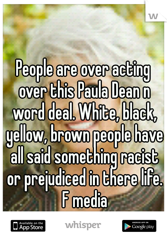 People are over acting over this Paula Dean n word deal. White, black, yellow, brown people have all said something racist or prejudiced in there life. F media