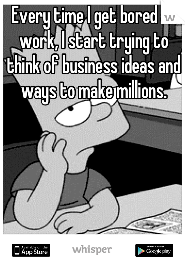 Every time I get bored at work, I start trying to think of business ideas and ways to make millions.