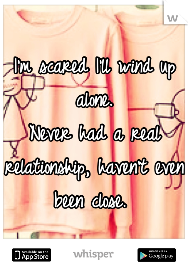 I'm scared I'll wind up alone. 
Never had a real relationship, haven't even been close. 