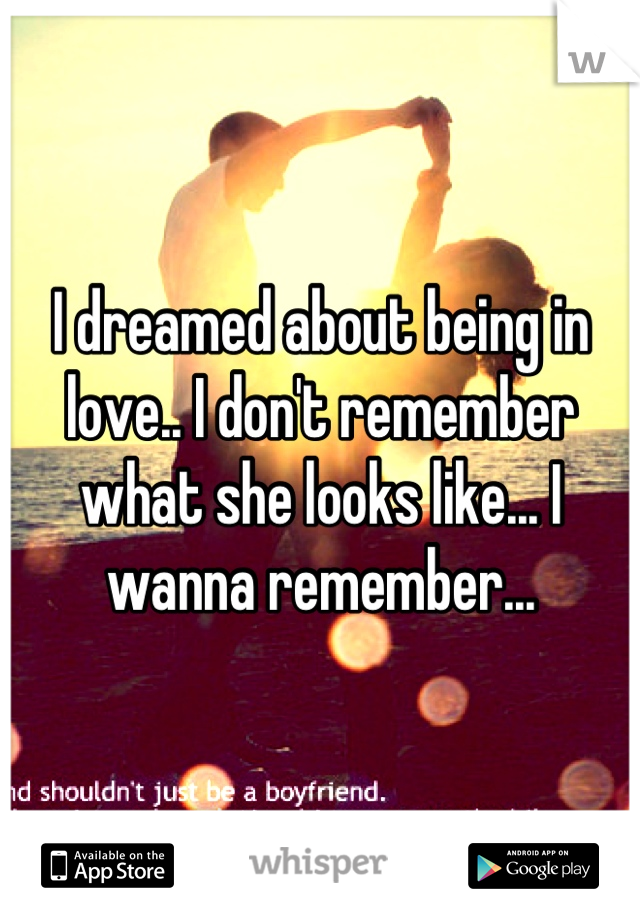 I dreamed about being in love.. I don't remember what she looks like... I wanna remember...