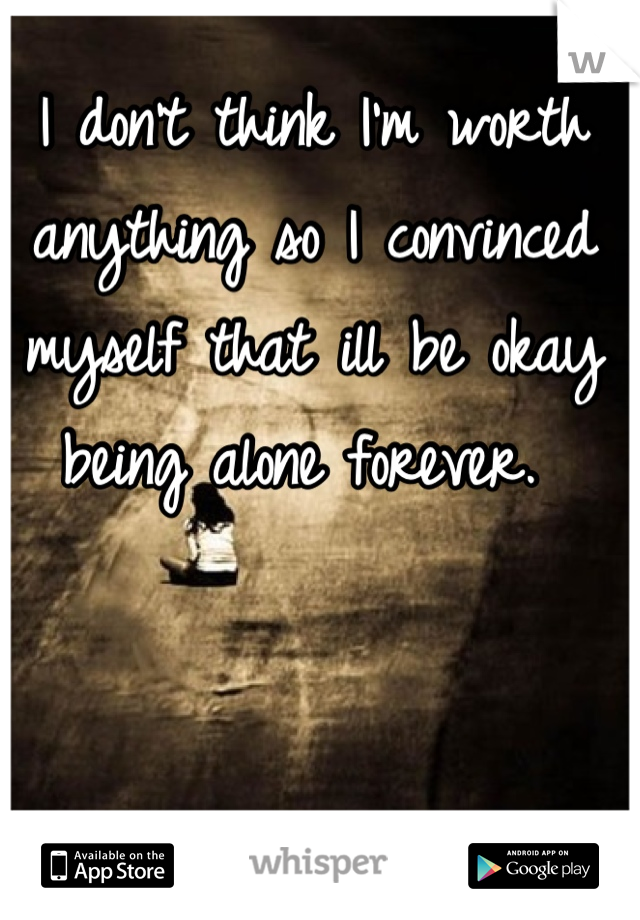 I don't think I'm worth anything so I convinced myself that ill be okay being alone forever. 