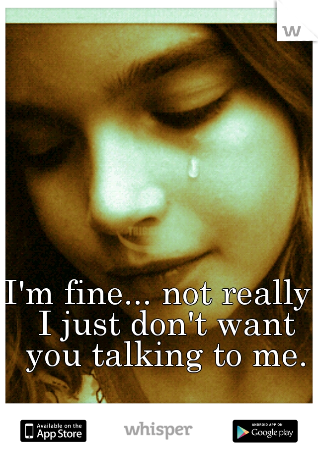 I'm fine... not really, I just don't want you talking to me.