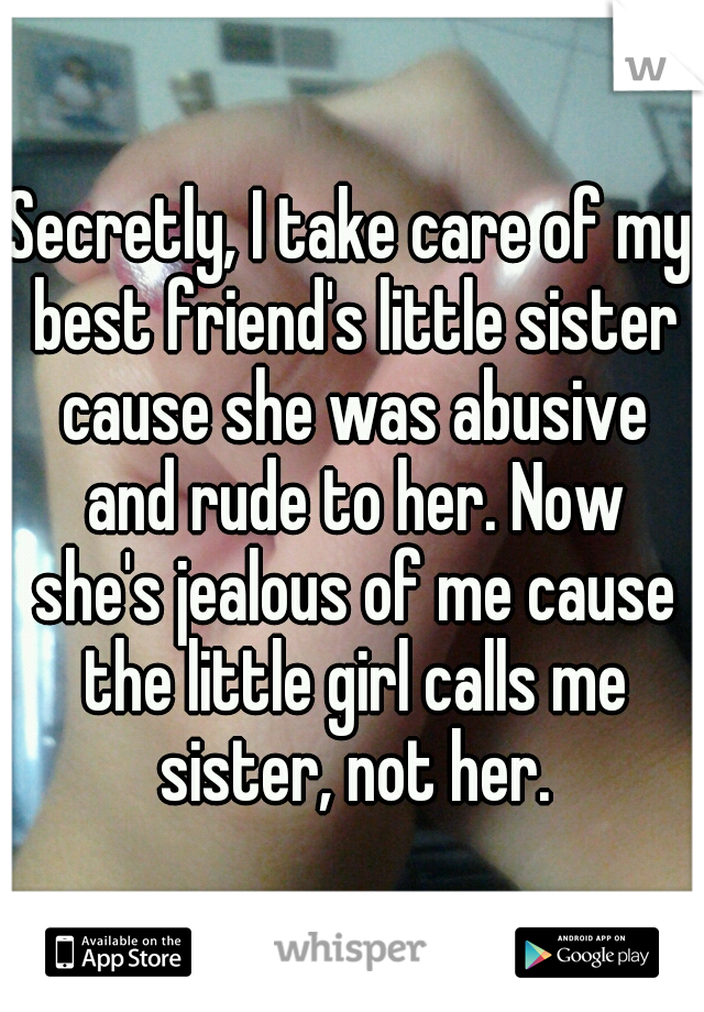 Secretly, I take care of my best friend's little sister cause she was abusive and rude to her. Now she's jealous of me cause the little girl calls me sister, not her.