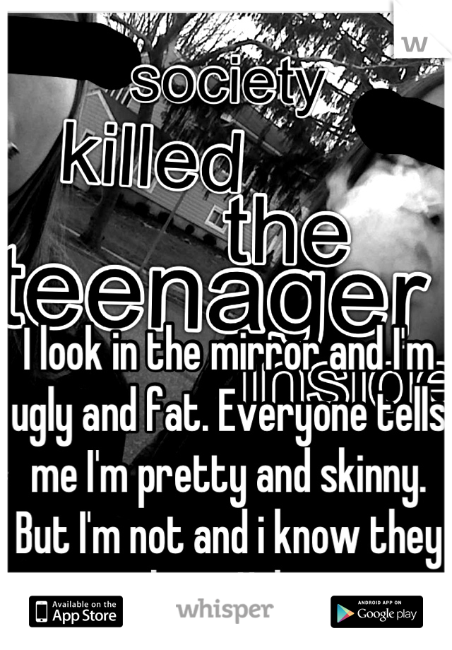 I look in the mirror and I'm ugly and fat. Everyone tells me I'm pretty and skinny. But I'm not and i know they are lying. Help me. 