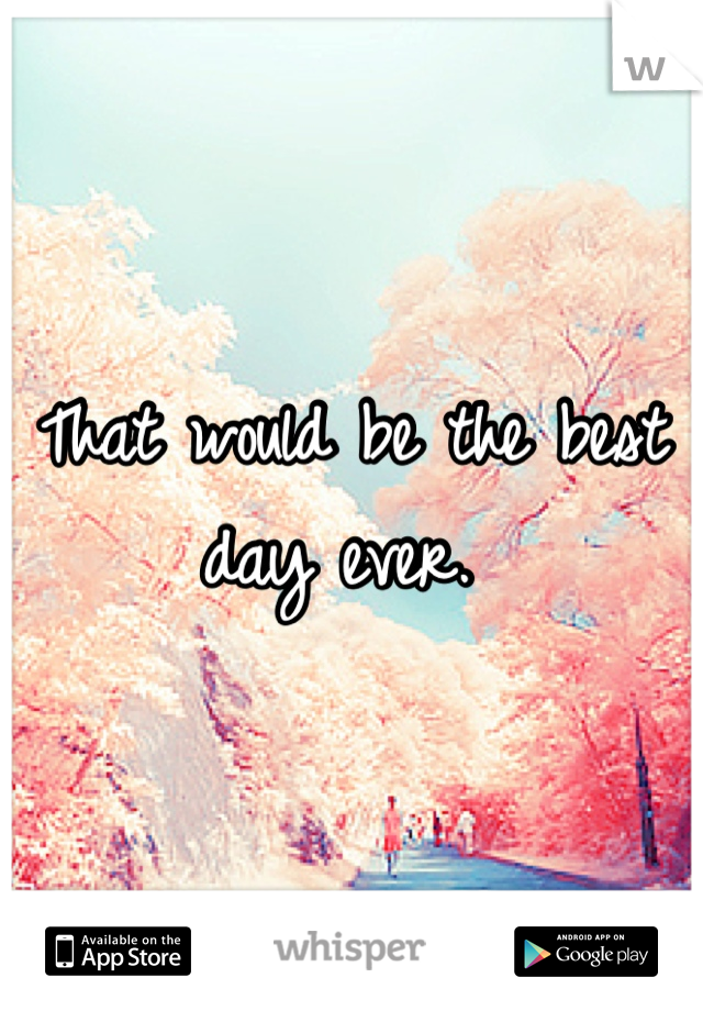 That would be the best day ever. 