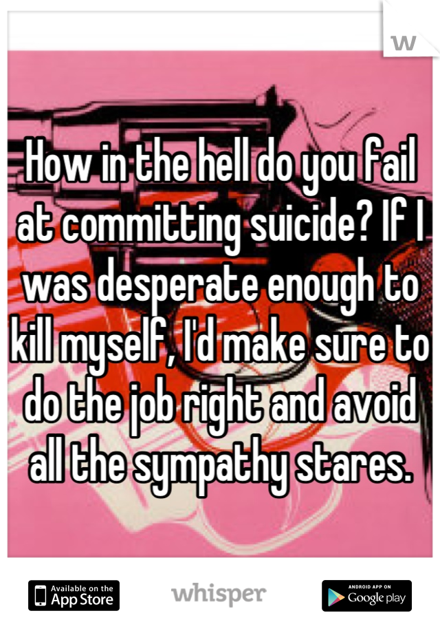 How in the hell do you fail at committing suicide? If I was desperate enough to kill myself, I'd make sure to do the job right and avoid all the sympathy stares.