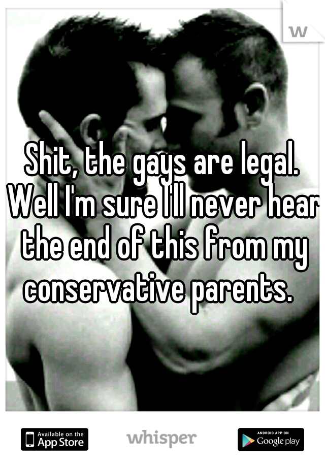 Shit, the gays are legal. Well I'm sure I'll never hear the end of this from my conservative parents.  