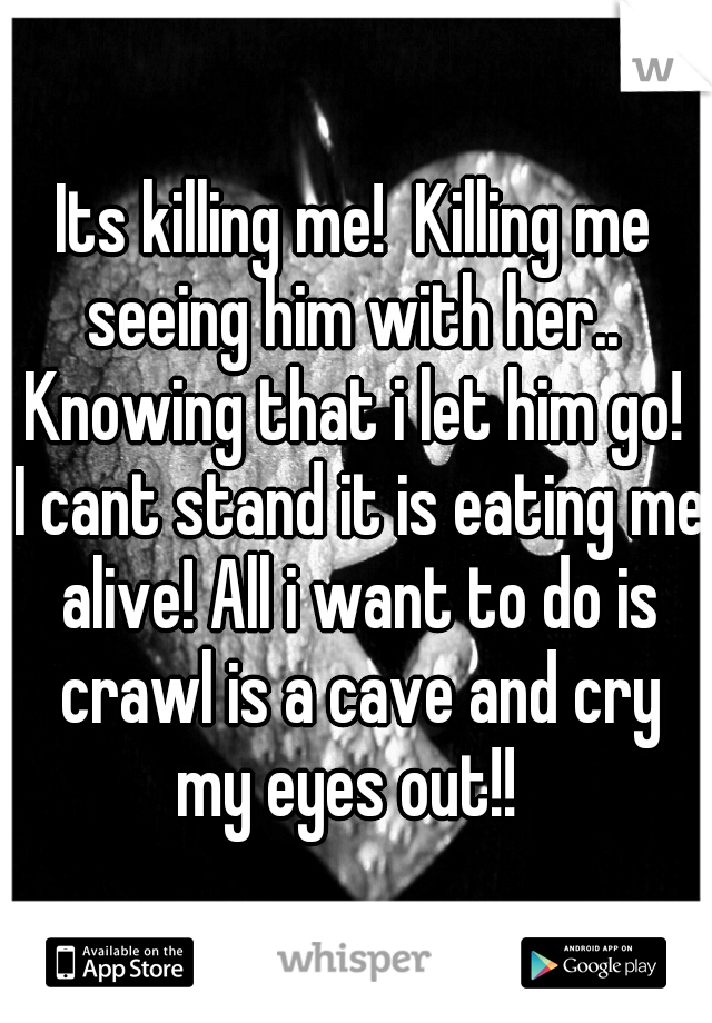 Its killing me!  Killing me seeing him with her..  Knowing that i let him go!  I cant stand it is eating me alive! All i want to do is crawl is a cave and cry my eyes out!!  