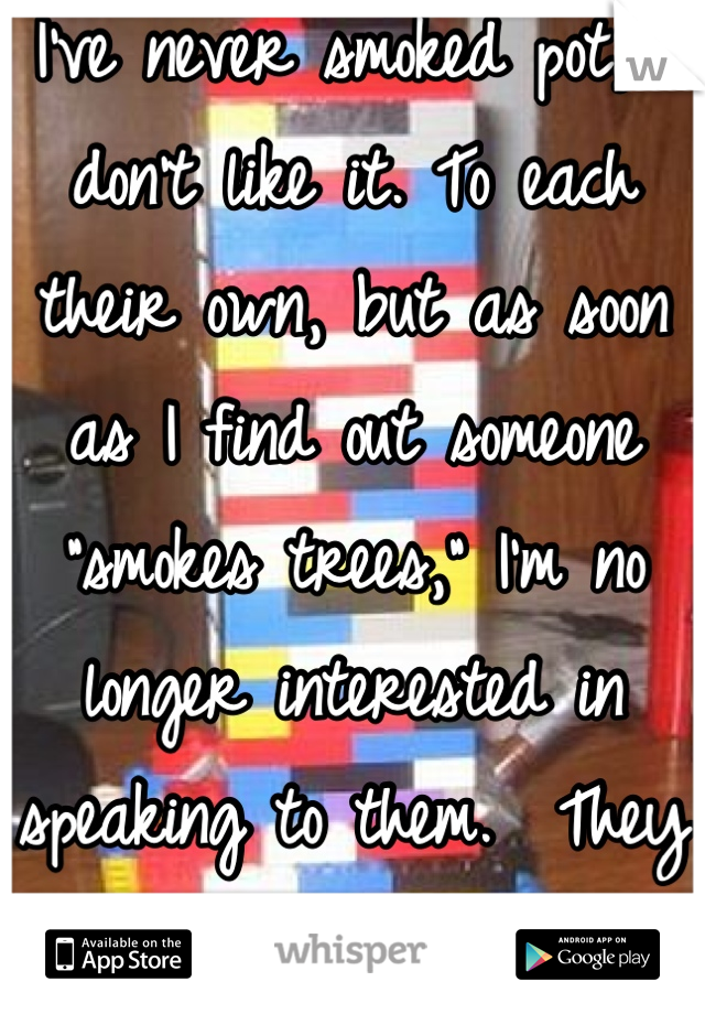 I've never smoked pot, I don't like it. To each their own, but as soon as I find out someone "smokes trees," I'm no longer interested in speaking to them.  They have to be special if I do. 