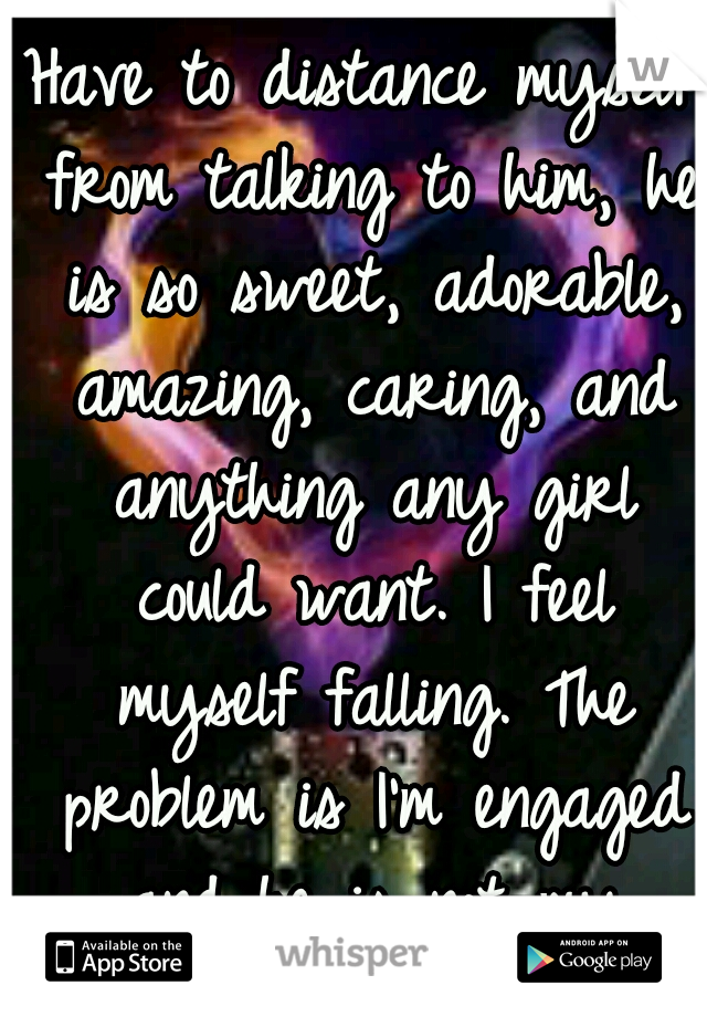 Have to distance myself from talking to him, he is so sweet, adorable, amazing, caring, and anything any girl could want. I feel myself falling. The problem is I'm engaged and he is not my fiancé.... 