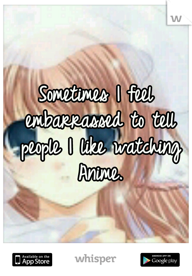 Sometimes I feel embarrassed to tell people I like watching Anime.