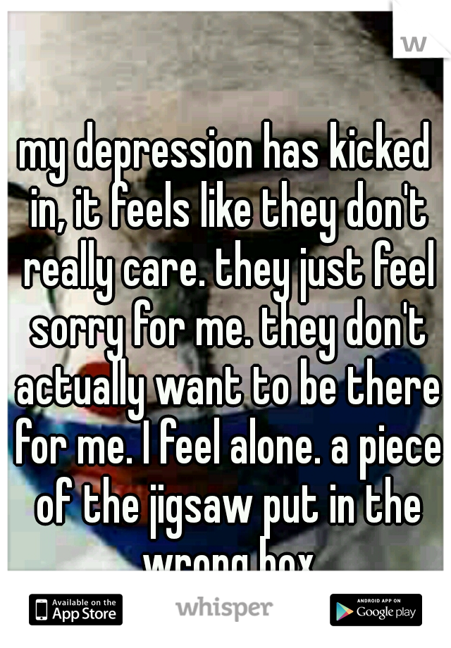 my depression has kicked in, it feels like they don't really care. they just feel sorry for me. they don't actually want to be there for me. I feel alone. a piece of the jigsaw put in the wrong box