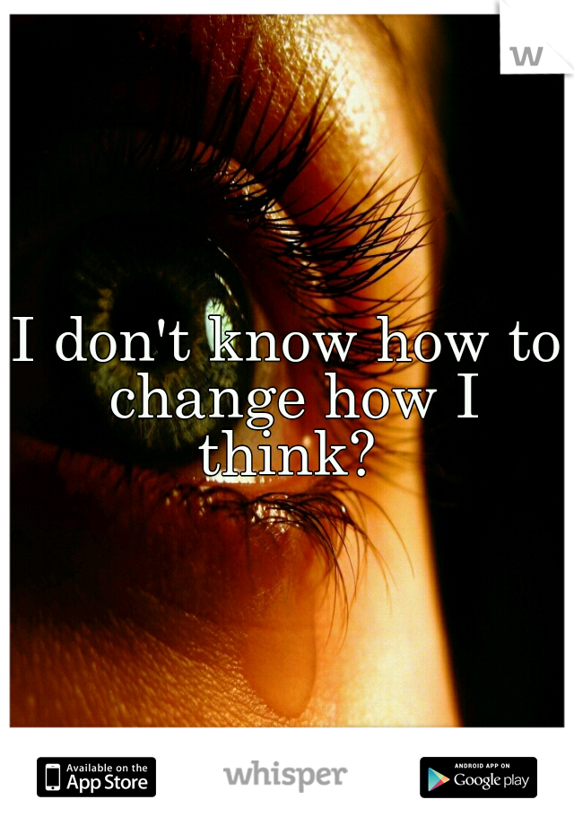 I don't know how to change how I think? 