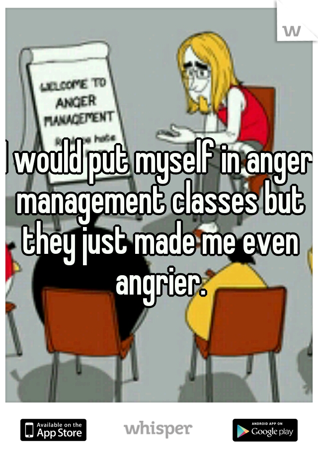 I would put myself in anger management classes but they just made me even angrier.