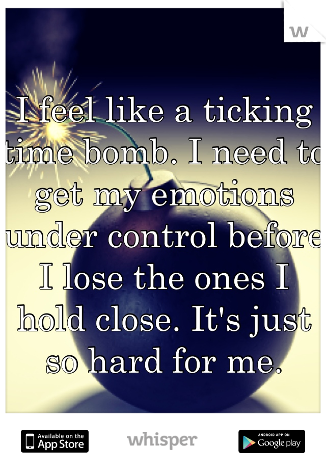 I feel like a ticking time bomb. I need to get my emotions under control before I lose the ones I hold close. It's just so hard for me.