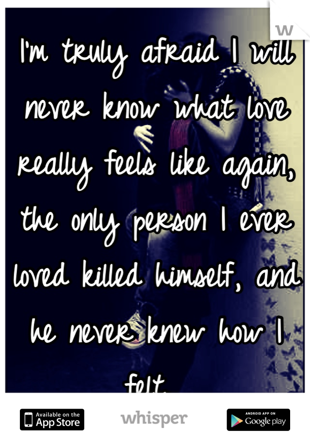 I'm truly afraid I will never know what love really feels like again, the only person I ever loved killed himself, and he never knew how I felt. 