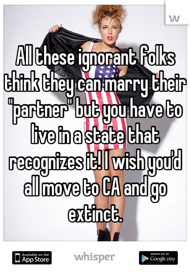 All these ignorant folks think they can marry their "partner" but you have to live in a state that recognizes it! I wish you'd all move to CA and go extinct.