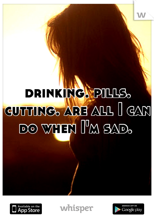 drinking. pills. cutting. are all I can do when I'm sad. 