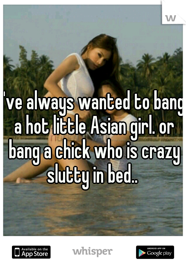 I've always wanted to bang a hot little Asian girl. or bang a chick who is crazy slutty in bed.. 