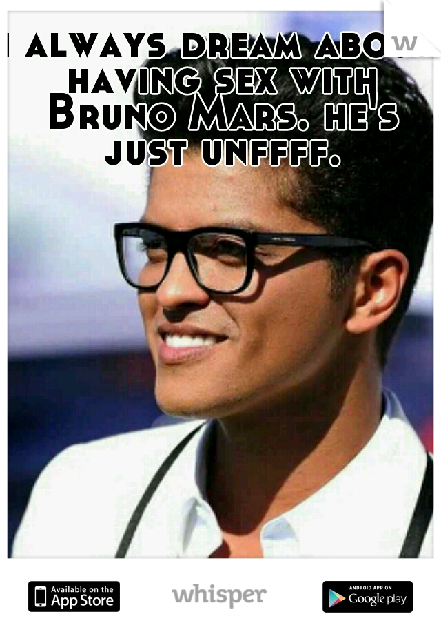 i always dream about having sex with Bruno Mars. he's just unffff.