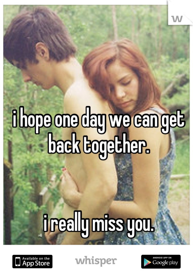 i hope one day we can get back together. 


i really miss you.