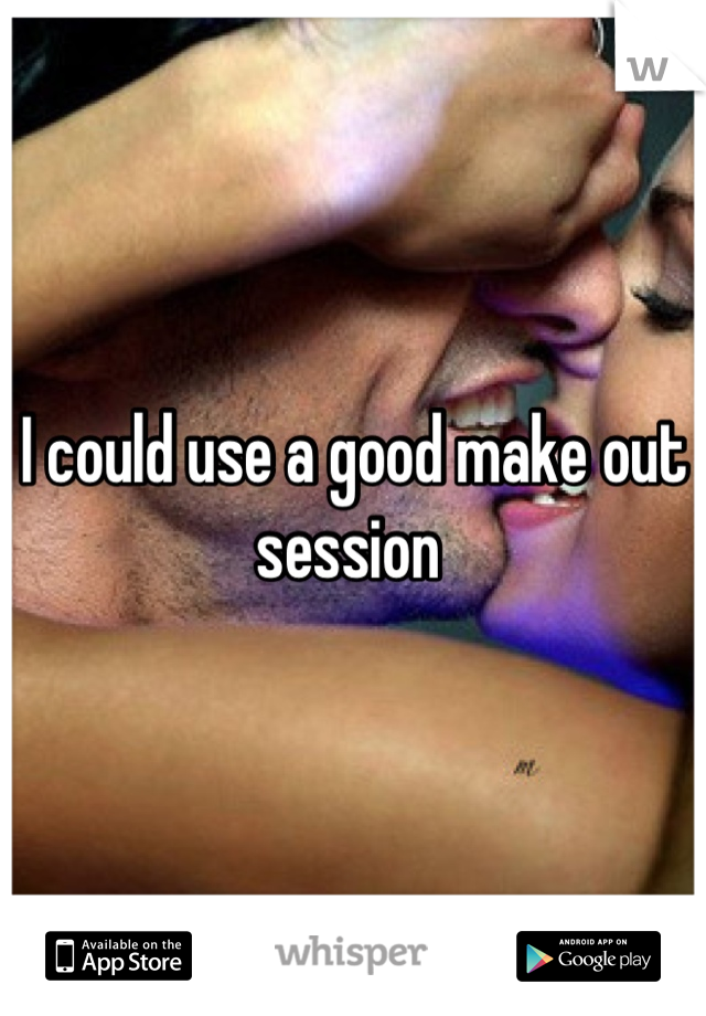 I could use a good make out session 