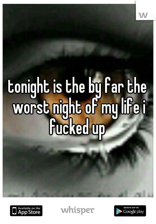 tonight is the by far the worst night of my life i fucked up 