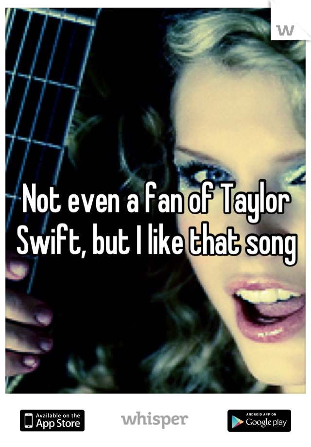 Not even a fan of Taylor Swift, but I like that song